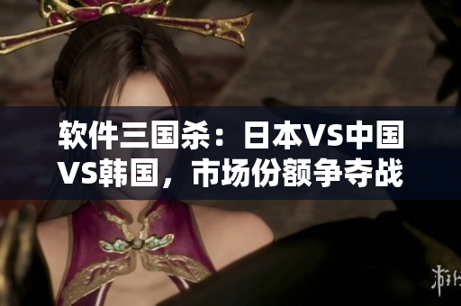 軟件三國殺：日本VS中國VS韓國，市場份額爭奪戰(zhàn)激烈展開