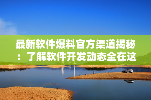 最新軟件爆料官方渠道揭秘：了解軟件開發(fā)動態(tài)全在這里