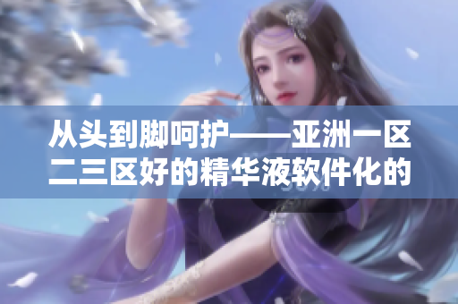 從頭到腳呵護——亞洲一區(qū)二三區(qū)好的精華液軟件化的應用解析