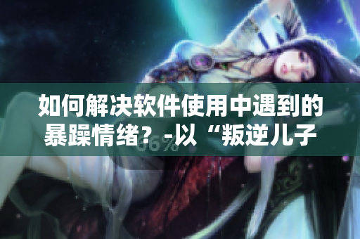 如何解決軟件使用中遇到的暴躁情緒？-以“叛逆兒子暴躁老媽”為例