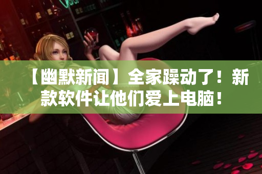 【幽默新聞】全家躁動了！新款軟件讓他們愛上電腦！