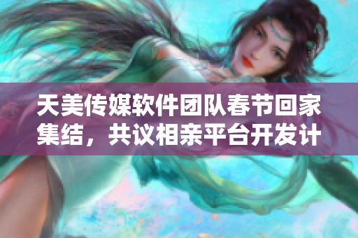 天美傳媒軟件團(tuán)隊(duì)春節(jié)回家集結(jié)，共議相親平臺開發(fā)計劃