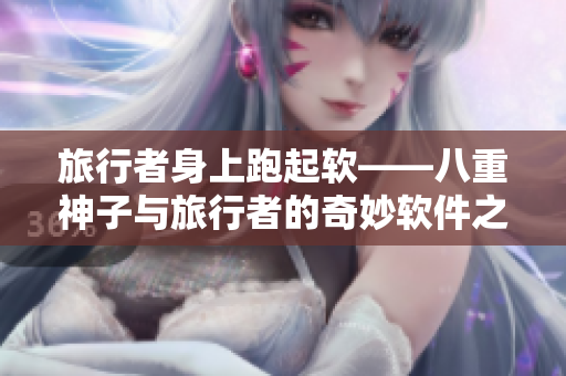 旅行者身上跑起軟——八重神子與旅行者的奇妙軟件之旅！