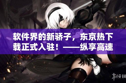 軟件界的新驕子，東京熱下載正式入駐！——縱享高速下載暢快體驗