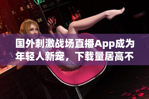 國外刺激戰(zhàn)場直播App成為年輕人新寵，下載量居高不下