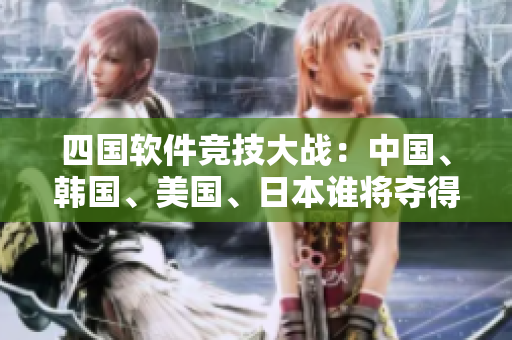 四國(guó)軟件競(jìng)技大戰(zhàn)：中國(guó)、韓國(guó)、美國(guó)、日本誰(shuí)將奪得軟件領(lǐng)域的最終勝利？