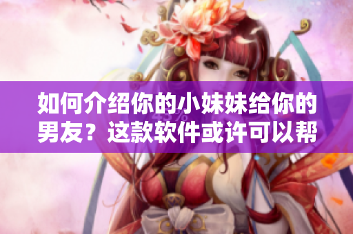 如何介紹你的小妹妹給你的男友？這款軟件或許可以幫到你