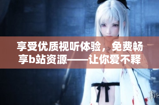 享受優(yōu)質(zhì)視聽體驗，免費暢享b站資源——讓你愛不釋手的開源軟件