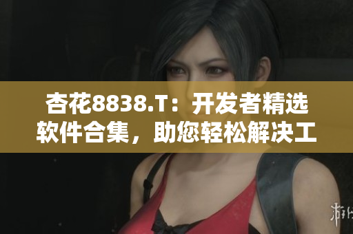 杏花8838.T：開發(fā)者精選軟件合集，助您輕松解決工作生活難題