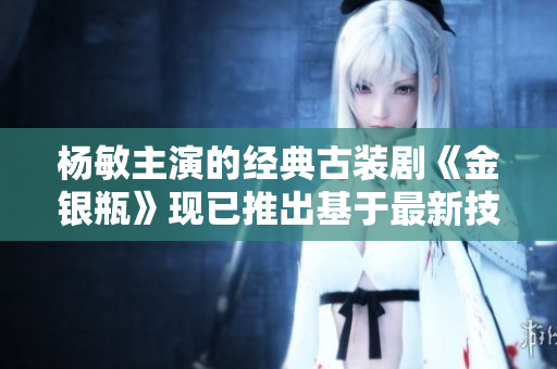 楊敏主演的經(jīng)典古裝劇《金銀瓶》現(xiàn)已推出基于最新技術(shù)開(kāi)發(fā)的全新軟件版本！