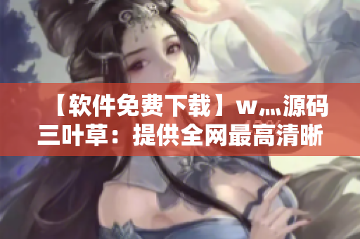 【軟件免費(fèi)下載】w灬源碼三葉草：提供全網(wǎng)最高清晰度免安裝下載