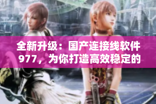 全新升級：國產(chǎn)連接線軟件 977，為你打造高效穩(wěn)定的數(shù)據(jù)傳輸體驗