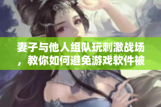 妻子與他人組隊(duì)玩刺激戰(zhàn)場(chǎng)，教你如何避免游戲軟件被惡意篡改