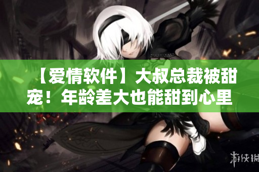 【愛(ài)情軟件】大叔總裁被甜寵！年齡差大也能甜到心里，你的程序員之愛(ài)