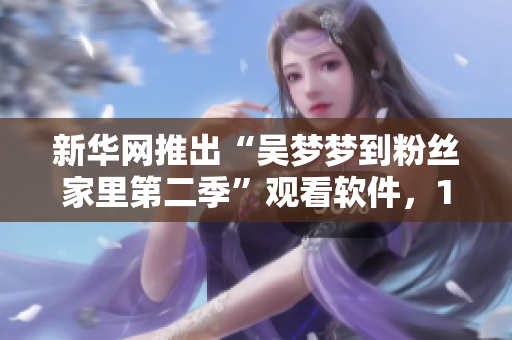 新華網(wǎng)推出“吳夢夢到粉絲家里第二季”觀看軟件，1080P流暢播放體驗。
