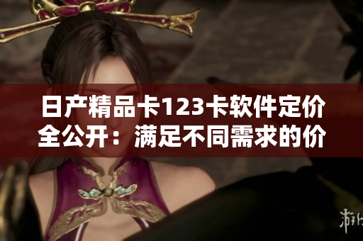 日產(chǎn)精品卡123卡軟件定價(jià)全公開(kāi)：滿足不同需求的價(jià)格選擇