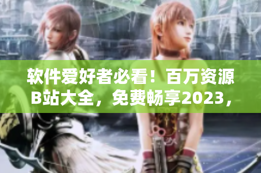 軟件愛好者必看！百萬資源B站大全，免費暢享2023，獲取最新入口方法！