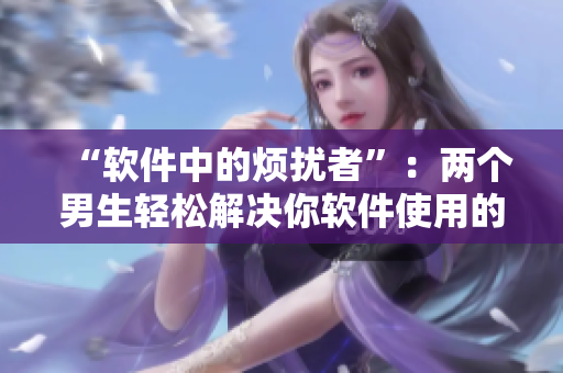 “軟件中的煩擾者”：兩個男生輕松解決你軟件使用的所有困惑