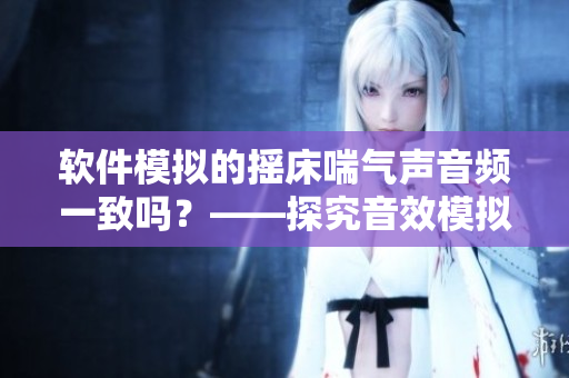 軟件模擬的搖床喘氣聲音頻一致嗎？——探究音效模擬技術(shù)的準(zhǔn)確性