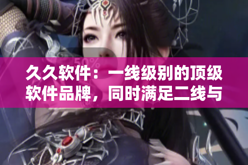 久久軟件：一線級(jí)別的頂級(jí)軟件品牌，同時(shí)滿足二線與三線市場(chǎng)需求