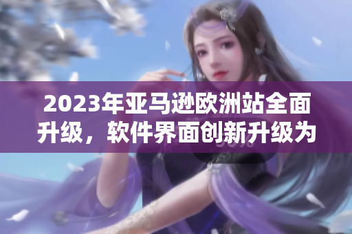 2023年亞馬遜歐洲站全面升級，軟件界面創(chuàng)新升級為用戶體驗提供更多便利