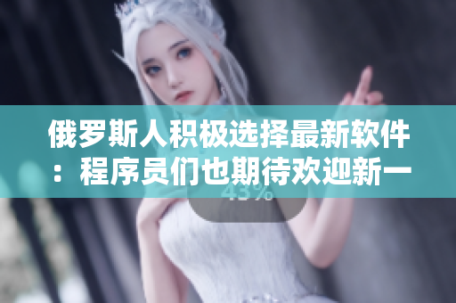 俄羅斯人積極選擇最新軟件：程序員們也期待歡迎新一輪使用！