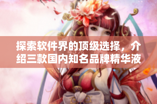 探索軟件界的頂級(jí)選擇，介紹三款國(guó)內(nèi)知名品牌精華液