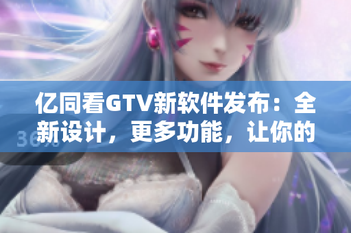 億同看GTV新軟件發(fā)布：全新設(shè)計，更多功能，讓你的觀看體驗更加優(yōu)質(zhì)！