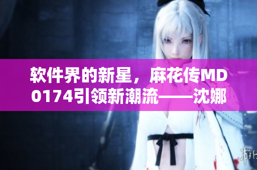 軟件界的新星，麻花傳MD0174引領(lǐng)新潮流——沈娜娜的暢銷之路