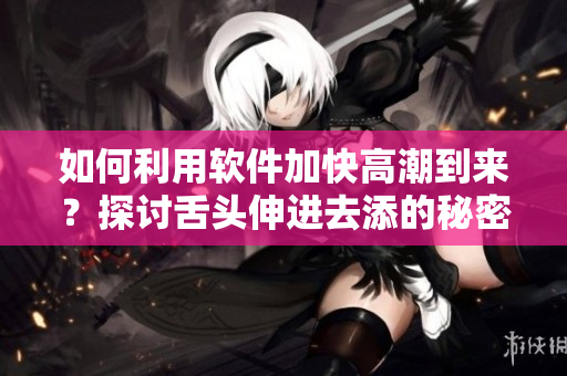 如何利用軟件加快高潮到來(lái)？探討舌頭伸進(jìn)去添的秘密！