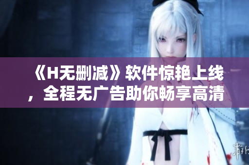 《H無刪減》軟件驚艷上線，全程無廣告助你暢享高清美好！