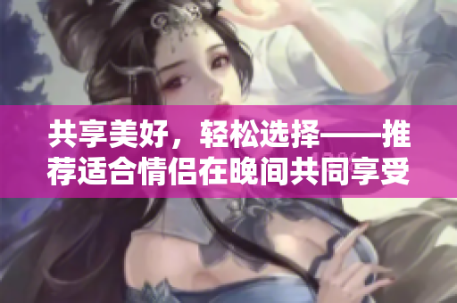 共享美好，輕松選擇——推薦適合情侶在晚間共同享受的軟件