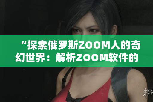“探索俄羅斯ZOOM人的奇幻世界：解析ZOOM軟件的未來趨勢與應(yīng)用”