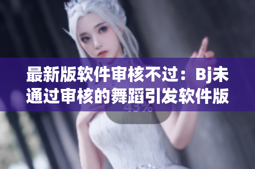 最新版軟件審核不過(guò)：Bj未通過(guò)審核的舞蹈引發(fā)軟件版本疑慮