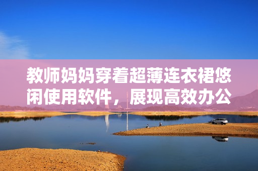 教師媽媽穿著超薄連衣裙悠閑使用軟件，展現(xiàn)高效辦公風(fēng)范