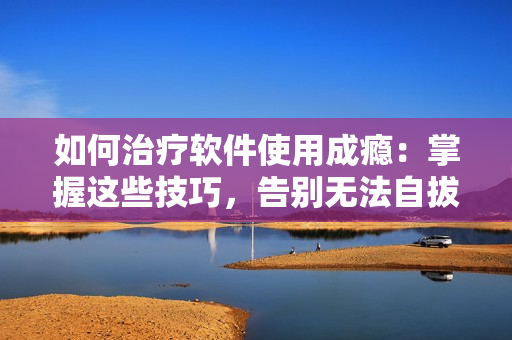 如何治療軟件使用成癮：掌握這些技巧，告別無法自拔的“軟癮”！