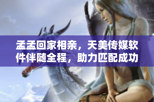 孟孟回家相親，天美傳媒軟件伴隨全程，助力匹配成功！