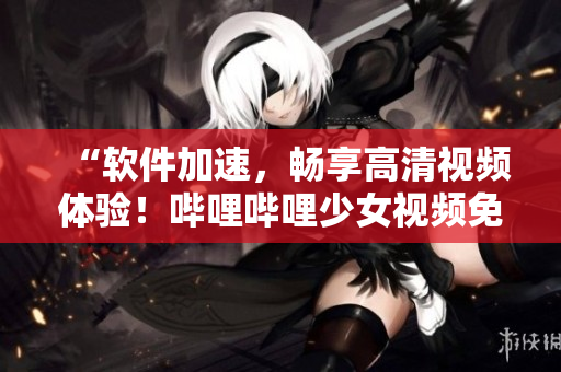 “軟件加速，暢享高清視頻體驗(yàn)！嗶哩嗶哩少女視頻免費(fèi)放送”