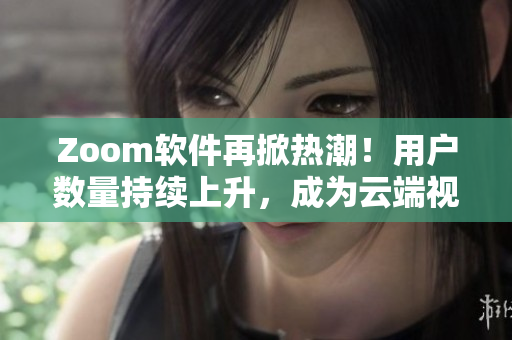 Zoom軟件再掀熱潮！用戶數(shù)量持續(xù)上升，成為云端視頻會(huì)議的首選工具