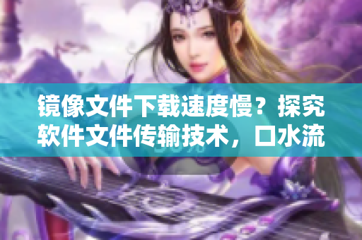 鏡像文件下載速度慢？探究軟件文件傳輸技術(shù)，口水流的白色液體正常嗎？