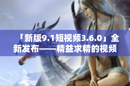 「新版9.1短視頻3.6.0」全新發(fā)布——精益求精的視頻創(chuàng)作利器！