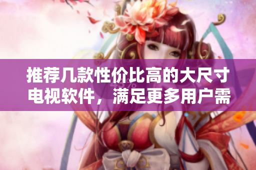 推薦幾款性價比高的大尺寸電視軟件，滿足更多用戶需求