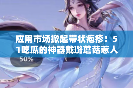 應(yīng)用市場掀起帶狀皰疹！51吃瓜的神器戴璐蘑菇惹人矚目