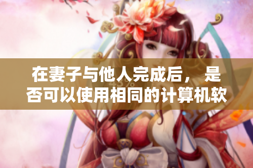 在妻子與他人完成后， 是否可以使用相同的計算機(jī)軟件進(jìn)行操作？