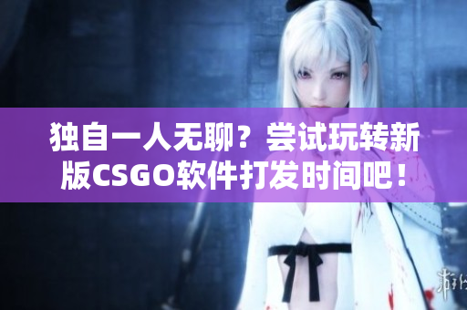 獨(dú)自一人無聊？嘗試玩轉(zhuǎn)新版CSGO軟件打發(fā)時(shí)間吧！