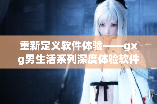 重新定義軟件體驗——gxg男生活系列深度體驗軟件設(shè)計與開發(fā)