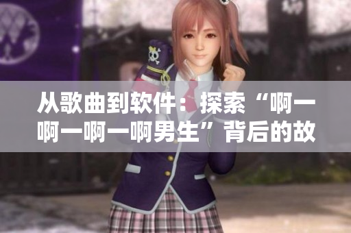 從歌曲到軟件：探索“啊一啊一啊一啊男生”背后的故事