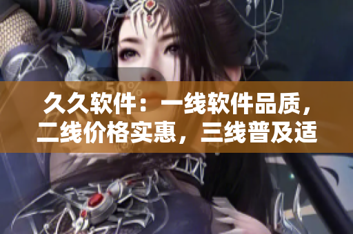 久久軟件：一線軟件品質(zhì)，二線價(jià)格實(shí)惠，三線普及適用，全方位滿足用戶需求