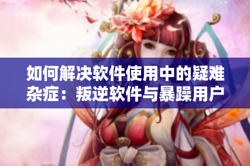 如何解決軟件使用中的疑難雜癥：叛逆軟件與暴躁用戶的應(yīng)對策略