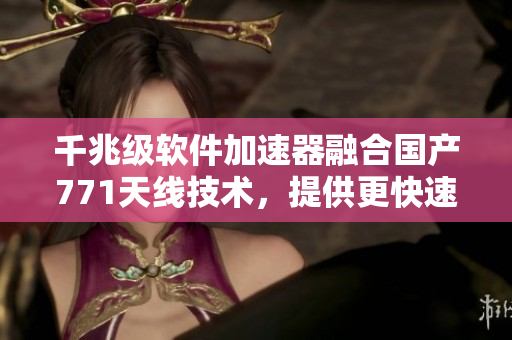 千兆級(jí)軟件加速器融合國(guó)產(chǎn)771天線技術(shù)，提供更快速的網(wǎng)絡(luò)服務(wù)